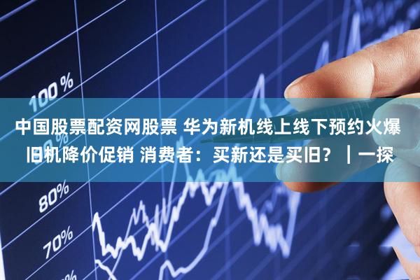 中国股票配资网股票 华为新机线上线下预约火爆 旧机降价促销 消费者：买新还是买旧？︱一探