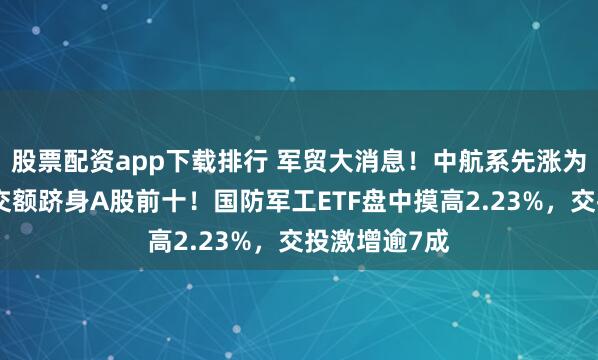 股票配资app下载排行 军贸大消息！中航系先涨为敬，沈飞成交额跻身A股前十！国防军工ETF盘中摸高2.23%，交投激增逾7成