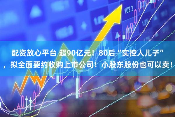 配资放心平台 超90亿元！80后“实控人儿子”，拟全面要约收购上市公司！小股东股份也可以卖！