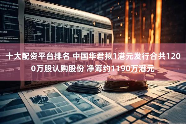 十大配资平台排名 中国华君拟1港元发行合共1200万股认购股份 净筹约1190万港元