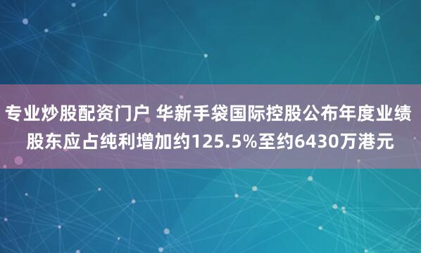专业炒股配资门户 华新手袋国际控股公布年度业绩 股东应占纯利增加约125.5%至约6430万港元