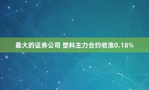 最大的证券公司 塑料主力合约收涨0.18%