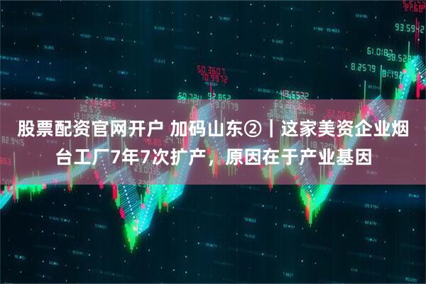 股票配资官网开户 加码山东②｜这家美资企业烟台工厂7年7次扩产，原因在于产业基因
