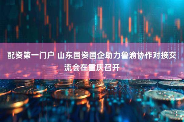 配资第一门户 山东国资国企助力鲁渝协作对接交流会在重庆召开