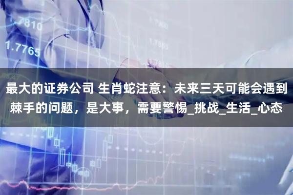最大的证券公司 生肖蛇注意：未来三天可能会遇到棘手的问题，是大事，需要警惕_挑战_生活_心态