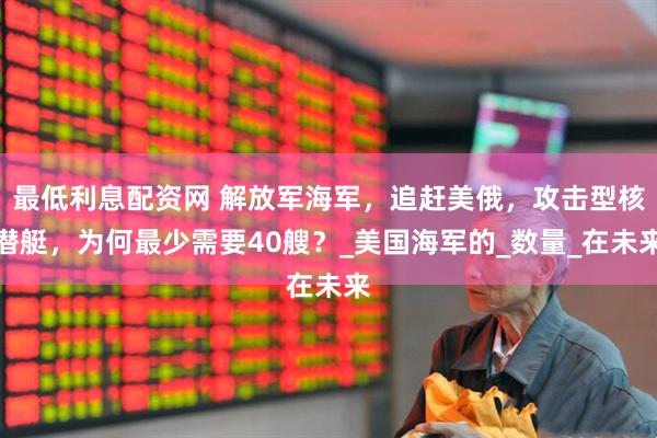 最低利息配资网 解放军海军，追赶美俄，攻击型核潜艇，为何最少需要40艘？_美国海军的_数量_在未来