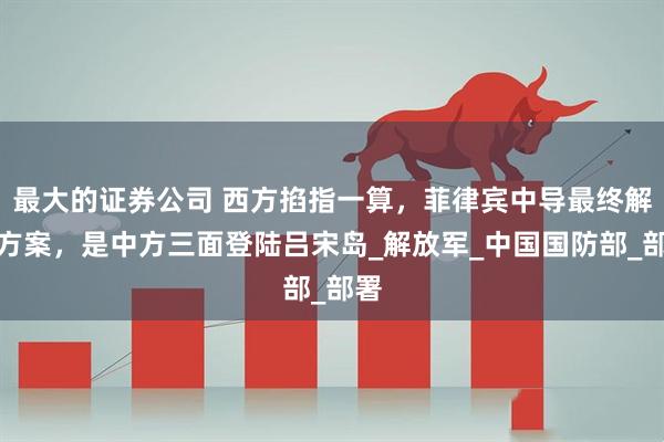 最大的证券公司 西方掐指一算，菲律宾中导最终解决方案，是中方三面登陆吕宋岛_解放军_中国国防部_部署