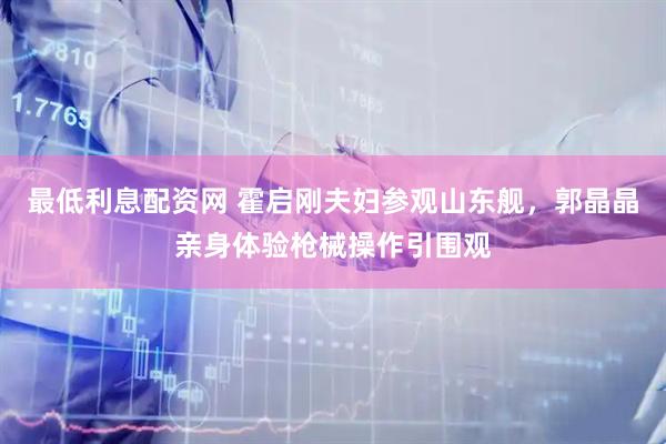最低利息配资网 霍启刚夫妇参观山东舰，郭晶晶亲身体验枪械操作引围观