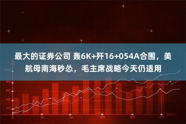 最大的证券公司 轰6K+歼16+054A合围，美航母南海秒怂，毛主席战略今天仍适用