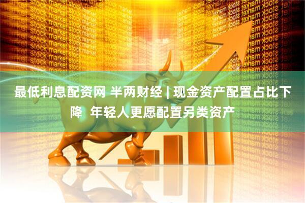 最低利息配资网 半两财经 | 现金资产配置占比下降  年轻人更愿配置另类资产