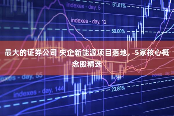 最大的证券公司 央企新能源项目落地，5家核心概念股精选