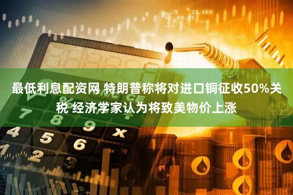 最低利息配资网 特朗普称将对进口铜征收50%关税 经济学家认为将致美物价上涨