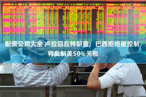配资公司大全 卢拉回应特朗普：巴西拒绝被控制 将反制美50%关税