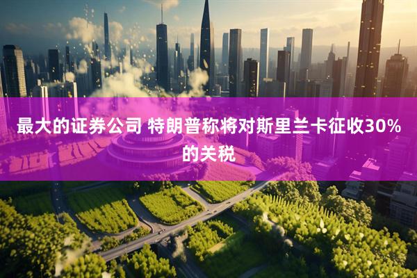最大的证券公司 特朗普称将对斯里兰卡征收30%的关税