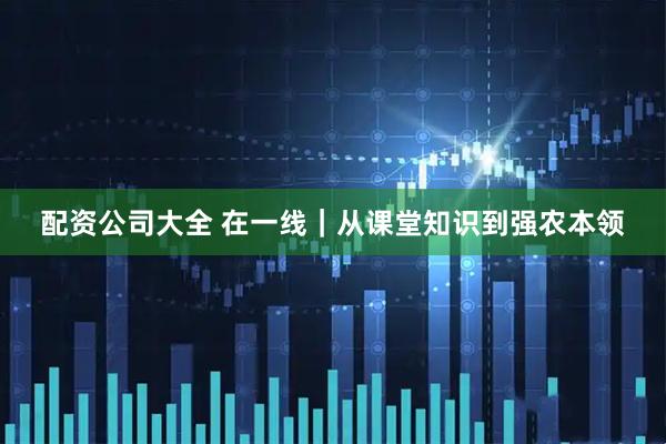 配资公司大全 在一线｜从课堂知识到强农本领