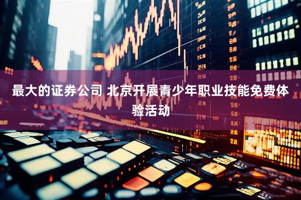 最大的证券公司 北京开展青少年职业技能免费体验活动