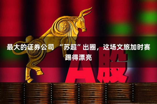 最大的证券公司  “苏超”出圈，这场文旅加时赛踢得漂亮
