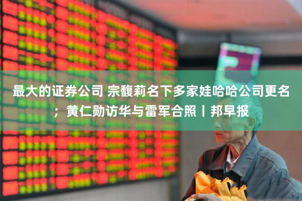 最大的证券公司 宗馥莉名下多家娃哈哈公司更名；黄仁勋访华与雷军合照丨邦早报