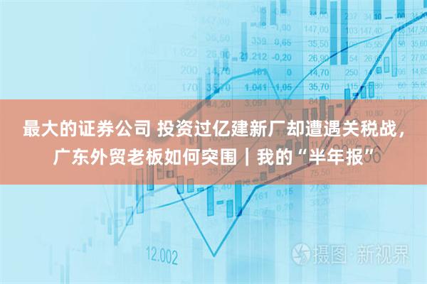 最大的证券公司 投资过亿建新厂却遭遇关税战，广东外贸老板如何突围｜我的“半年报”