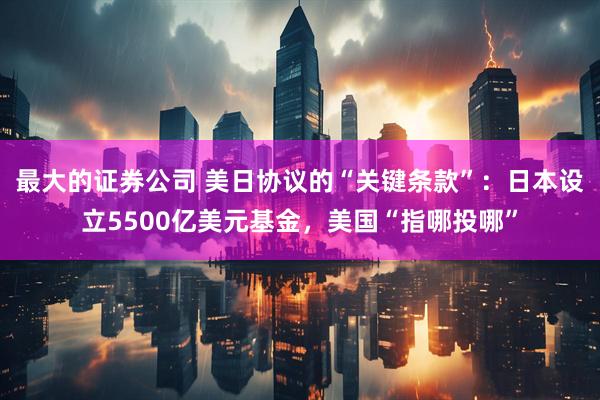 最大的证券公司 美日协议的“关键条款”：日本设立5500亿美元基金，美国“指哪投哪”