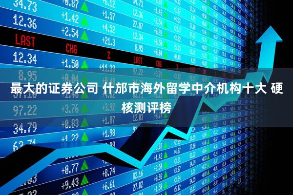 最大的证券公司 什邡市海外留学中介机构十大 硬核测评榜