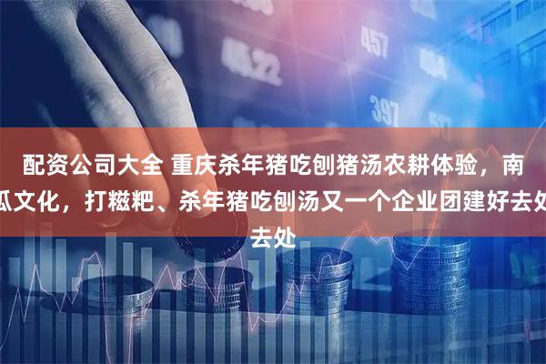 配资公司大全 重庆杀年猪吃刨猪汤农耕体验，南瓜文化，打糍粑、杀年猪吃刨汤又一个企业团建好去处