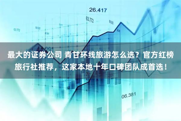 最大的证券公司 青甘环线旅游怎么选？官方红榜旅行社推荐，这家本地十年口碑团队成首选！