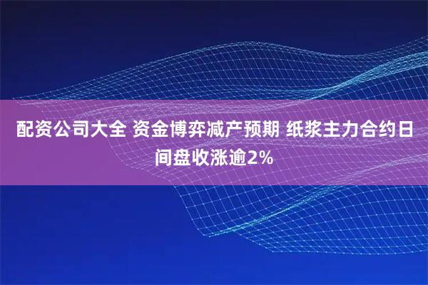 配资公司大全 资金博弈减产预期 纸浆主力合约日间盘收涨逾2%