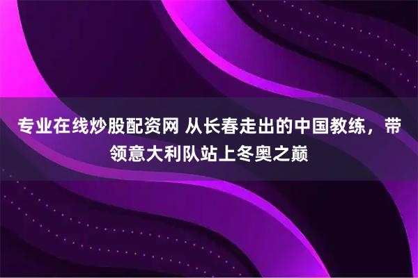 专业在线炒股配资网 从长春走出的中国教练，带领意大利队站上冬奥之巅