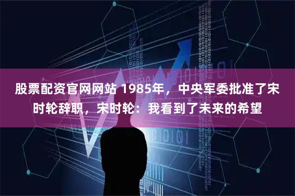 股票配资官网网站 1985年,中央军委批准了宋时轮辞职,宋时轮:我看到了未来的希望