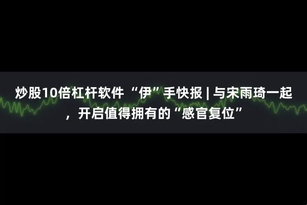 炒股10倍杠杆软件 “伊”手快报 | 与宋雨琦一起，开启值得拥有的“感官复位”