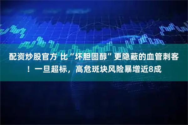 配资炒股官方 比“坏胆固醇”更隐蔽的血管刺客！一旦超标，高危斑块风险暴增近8成