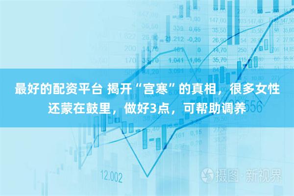 最好的配资平台 揭开“宫寒”的真相，很多女性还蒙在鼓里，做好3点，可帮助调养