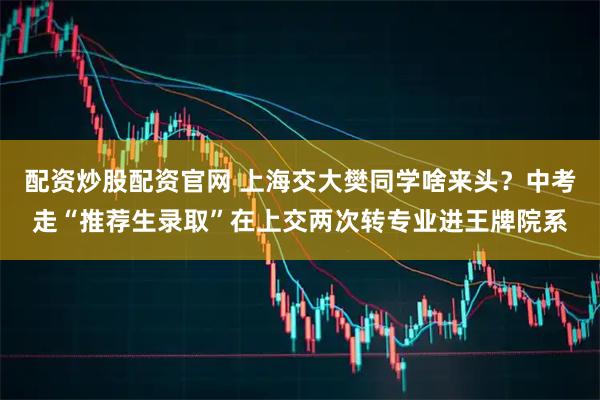 配资炒股配资官网 上海交大樊同学啥来头？中考走“推荐生录取”在上交两次转专业进王牌院系