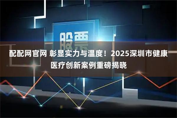 配配网官网 彰显实力与温度!2025深圳市健康医疗创新案例重磅揭晓
