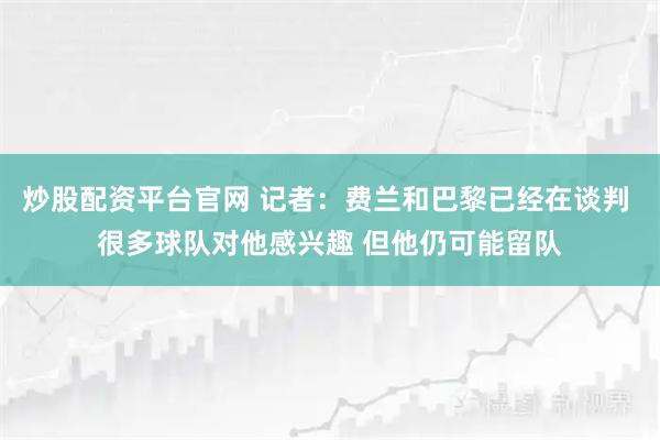 炒股配资平台官网 记者：费兰和巴黎已经在谈判 很多球队对他感兴趣 但他仍可能留队