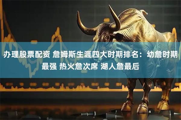 办理股票配资 詹姆斯生涯四大时期排名：幼詹时期最强 热火詹次席 湖人詹最后