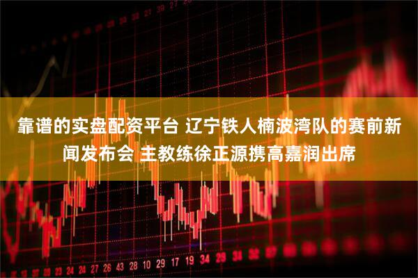 靠谱的实盘配资平台 辽宁铁人楠波湾队的赛前新闻发布会 主教练徐正源携高嘉润出席