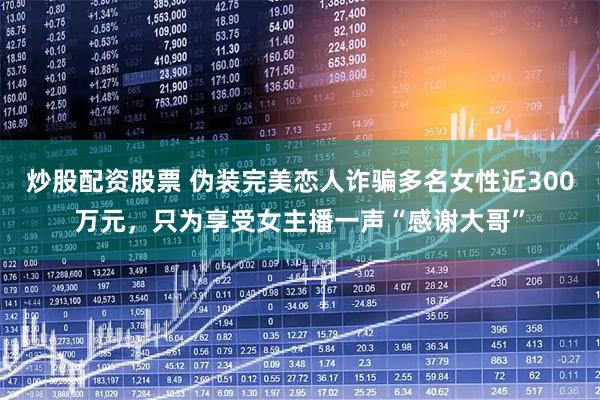 炒股配资股票 伪装完美恋人诈骗多名女性近300万元,只为享受女主播一声“感谢大哥”