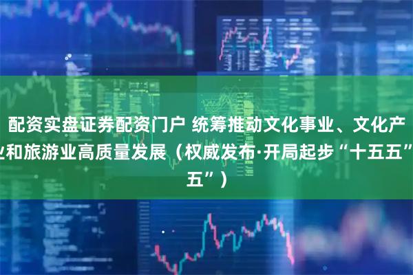 配资实盘证券配资门户 统筹推动文化事业、文化产业和旅游业高质量发展（权威发布·开局起步“十五五”）