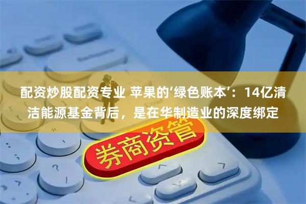 配资炒股配资专业 苹果的‘绿色账本’：14亿清洁能源基金背后，是在华制造业的深度绑定