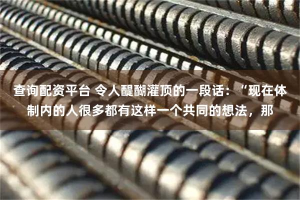 查询配资平台 令人醍醐灌顶的一段话:“现在体制内的人很多都有这样一个共同的想法,那